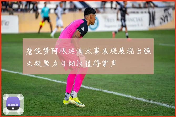詹俊赞阿根廷淘汰赛表现展现出强大凝聚力与韧性值得掌声
