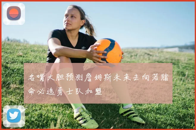 名嘴大胆预测詹姆斯未来去向若赌命必选勇士队加盟