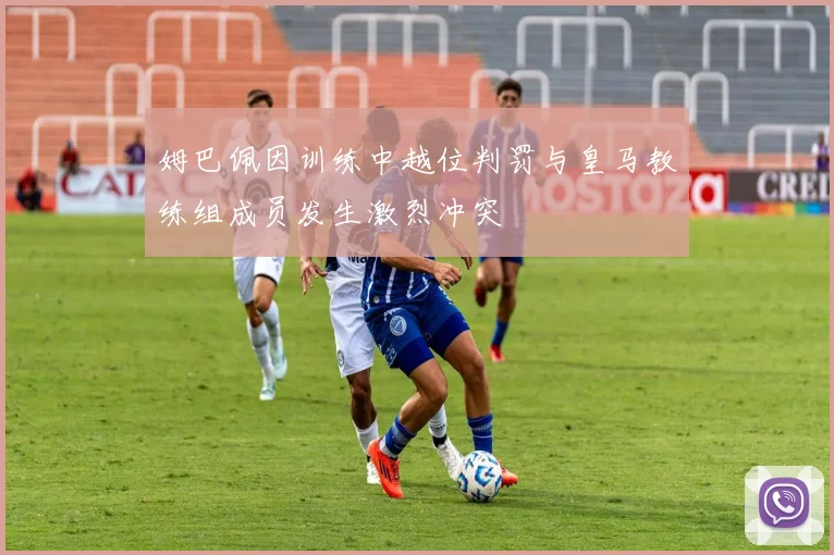 姆巴佩因训练中越位判罚与皇马教练组成员发生激烈冲突