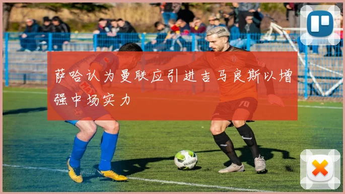 萨哈认为曼联应引进吉马良斯以增强中场实力