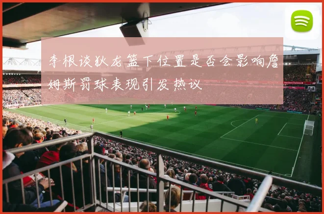 李根谈狄龙篮下位置是否会影响詹姆斯罚球表现引发热议