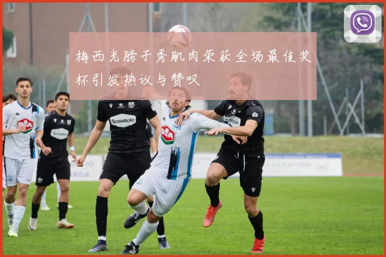 梅西光膀子秀肌肉荣获全场最佳奖杯引发热议与赞叹