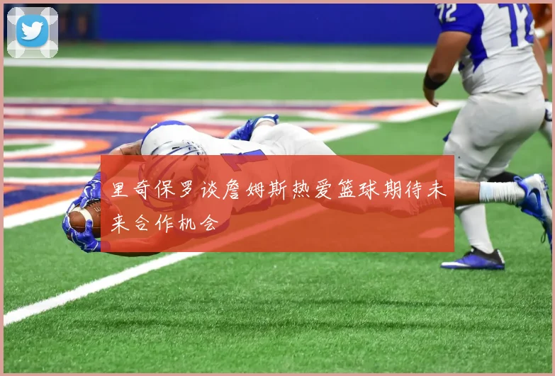 里奇保罗谈詹姆斯热爱篮球期待未来合作机会