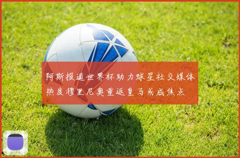 阿斯报道世界杯助力球星社交媒体热度穆里尼奥重返皇马或成焦点