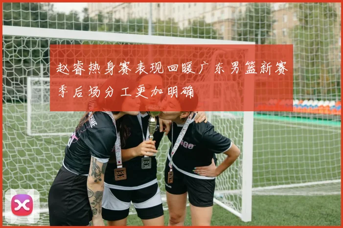 赵睿热身赛表现回暖广东男篮新赛季后场分工更加明确