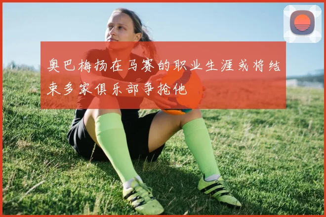 奥巴梅扬在马赛的职业生涯或将结束多家俱乐部争抢他
