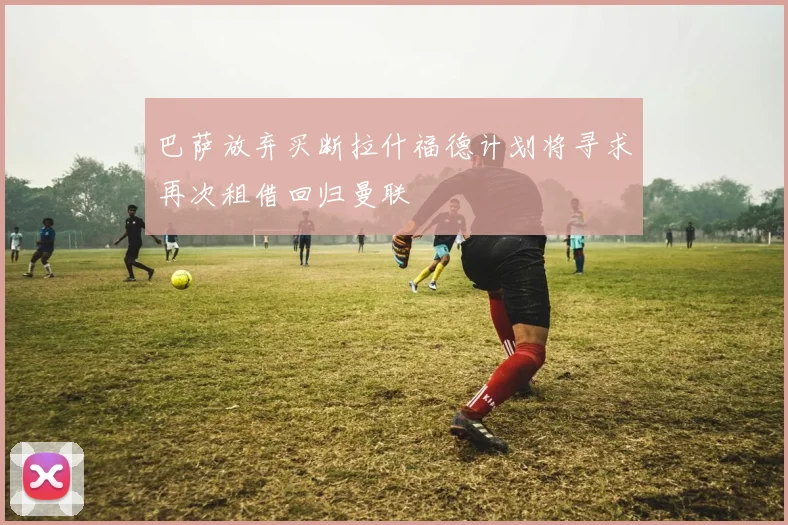 巴萨放弃买断拉什福德计划将寻求再次租借回归曼联