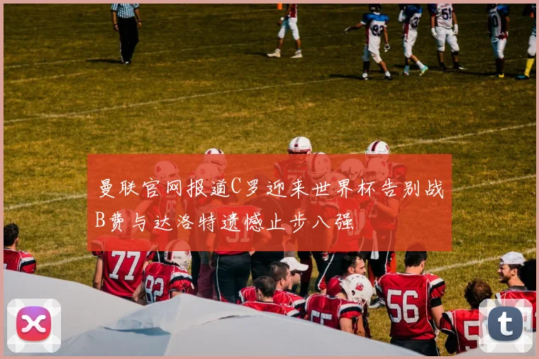 曼联官网报道C罗迎来世界杯告别战B费与达洛特遗憾止步八强