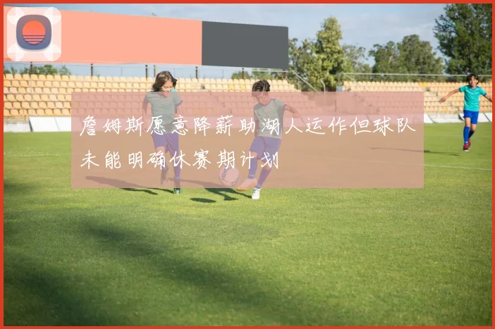 詹姆斯愿意降薪助湖人运作但球队未能明确休赛期计划