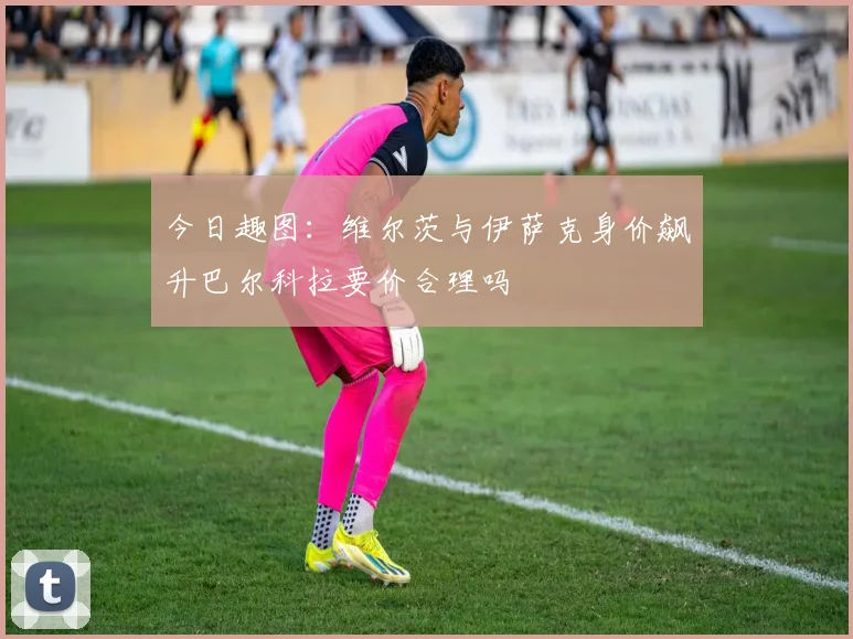 今日趣图：维尔茨与伊萨克身价飙升巴尔科拉要价合理吗