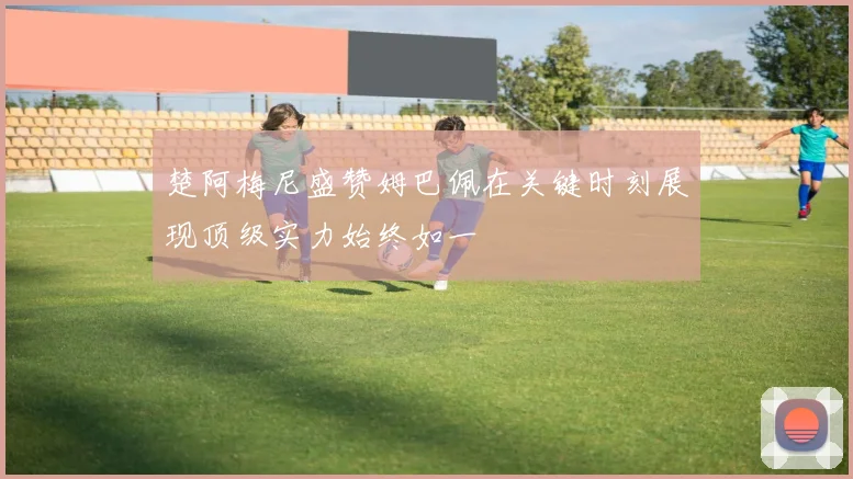 楚阿梅尼盛赞姆巴佩在关键时刻展现顶级实力始终如一
