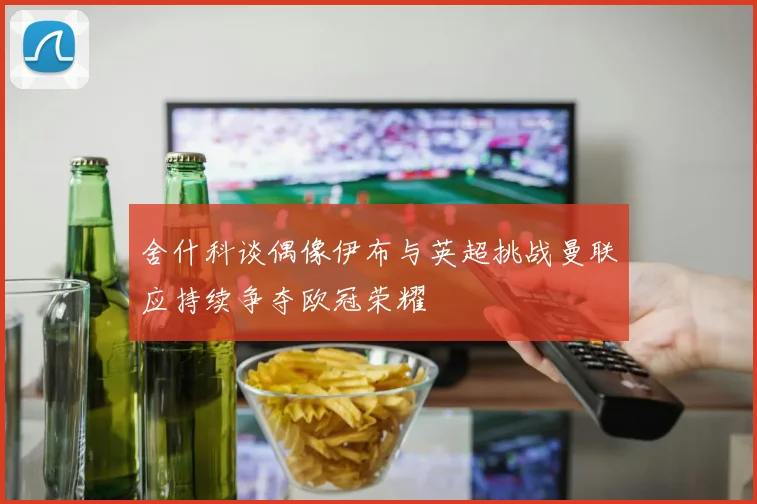 舍什科谈偶像伊布与英超挑战曼联应持续争夺欧冠荣耀