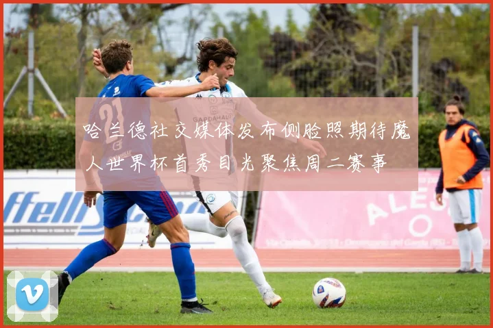 哈兰德社交媒体发布侧脸照期待魔人世界杯首秀目光聚焦周二赛事