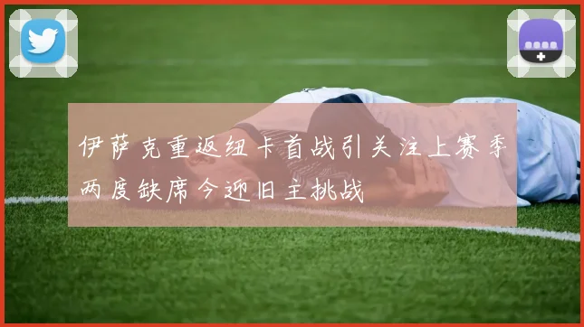 伊萨克重返纽卡首战引关注上赛季两度缺席今迎旧主挑战