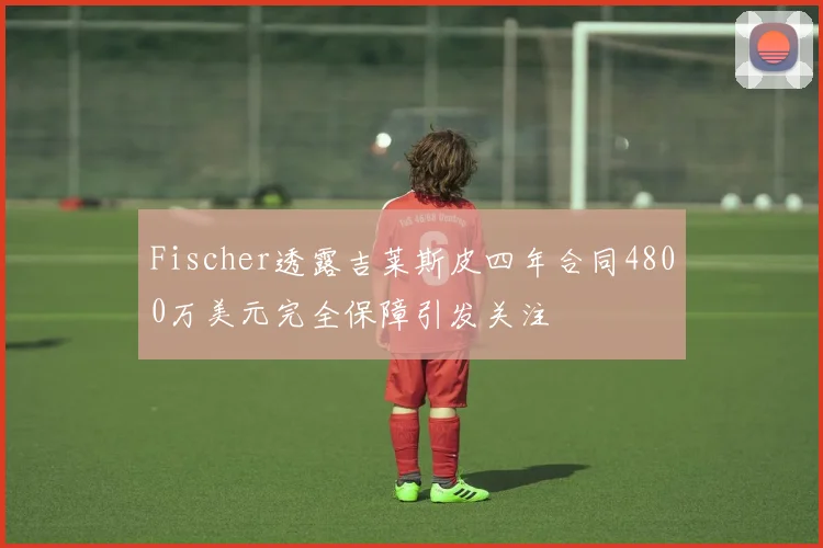 Fischer透露吉莱斯皮四年合同4800万美元完全保障引发关注