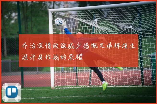 乔治深情致敬威少感慨兄弟辉煌生涯并肩作战的荣耀