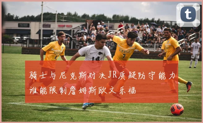 骑士与尼克斯对决JR质疑防守能力谁能限制詹姆斯欧文乐福