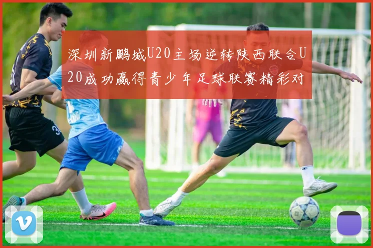 深圳新鹏城U20主场逆转陕西联合U20成功赢得青少年足球联赛精彩对决