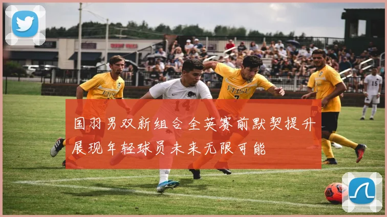 国羽男双新组合全英赛前默契提升展现年轻球员未来无限可能