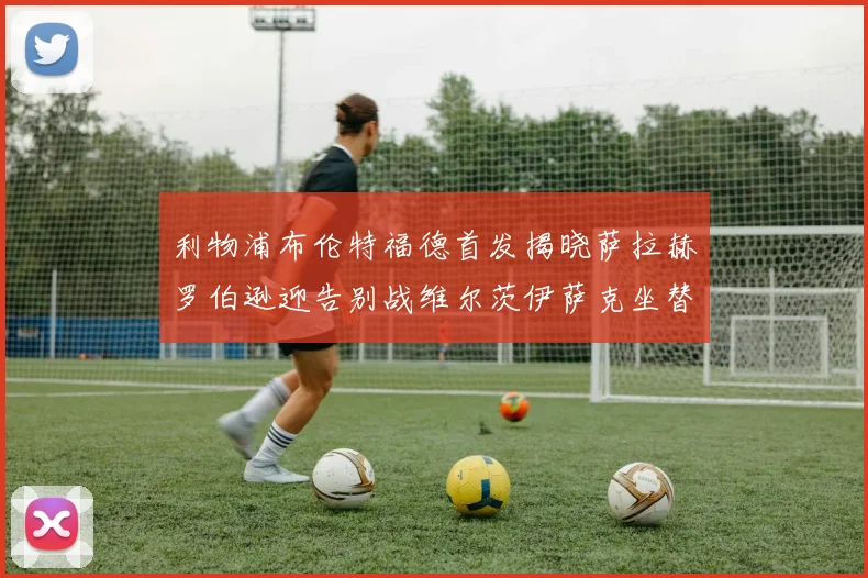 利物浦布伦特福德首发揭晓萨拉赫罗伯逊迎告别战维尔茨伊萨克坐替补席