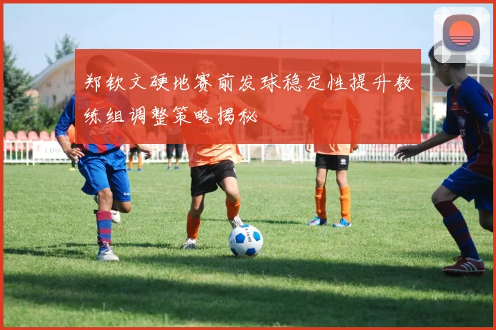 郑钦文硬地赛前发球稳定性提升教练组调整策略揭秘