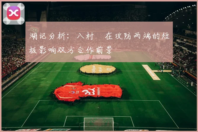 湖记分析：八村塁在攻防两端的短板影响双方合作前景
