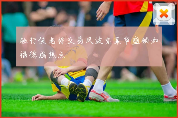 独行侠老将交易风波克莱华盛顿加福德成焦点