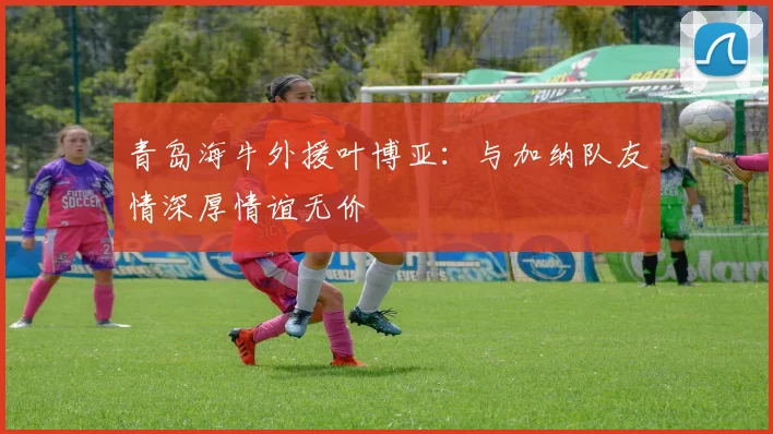 青岛海牛外援叶博亚：与加纳队友情深厚情谊无价
