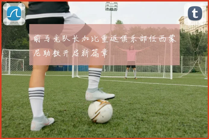 前马竞队长加比重返俱乐部任西蒙尼助教开启新篇章