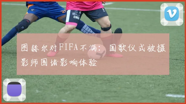图赫尔对FIFA不满：国歌仪式被摄影师围堵影响体验